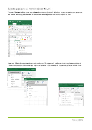 PÁGINA 11 DE 96
Outros dos grupos que se usa mais neste separador Base, são:
O grupo Células e Edição, no grupo Células é onde se pode inserir, eliminar, mover e/ou alterar o tamanho
das células. Estas opções também se encontram se carregarmos com o lado direito do rato.
No grupo Edição, é onde se pode encontrar algumas fórmulas mais usadas, preenchimento automático de
células, limpar todas as formatações, opção de Ordenar e filtrar de várias formas e o Localizar e Selecionar.
 