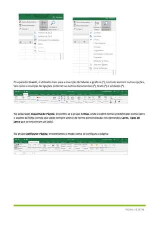 PÁGINA 12 DE 96
O separador Inserir, é utilizado mais para a inserção de tabelas e gráficos (1
), contudo existem outras opções,
tais como a inserção de ligações (internet ou outros documentos) (2
), texto (3
) e símbolos (4
) .
No separador Esquema de Página, encontra-se o grupo Temas, onde existem temas predefinidos como cores
e aspeto da folha (sendo que pode sempre alterar de forma personalizada nos comandos Cores, Tipos de
Letra que se encontram ao lado).
No grupo Configurar Página, encontramos o modo como se configura a página:
1 2 3 4
 