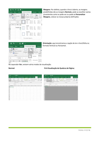 PÁGINA 13 DE 96
Margens: Por defeito, quando o livro é aberto, as margens
predefinidas são as margens Normais, pode-se escolher outras
já existentes como se pode ver ou pode-se Personalizar
Margens, colocar as nossas próprias definições.
Orientação: aqui encontramos a opção de ter o livro/folha no
formato Vertical ou Horizontal.
No separador Ver, existem vários modos de visualização:
Normal: Pré-Visualização de Quebras de Página:
 