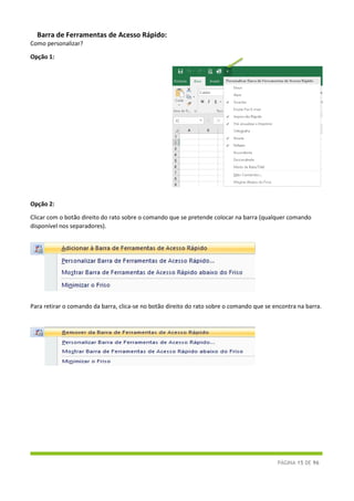 PÁGINA 15 DE 96
Barra de Ferramentas de Acesso Rápido:
Como personalizar?
Opção 1:
Opção 2:
Clicar com o botão direito do rato sobre o comando que se pretende colocar na barra (qualquer comando
disponível nos separadores).
Para retirar o comando da barra, clica-se no botão direito do rato sobre o comando que se encontra na barra.
 