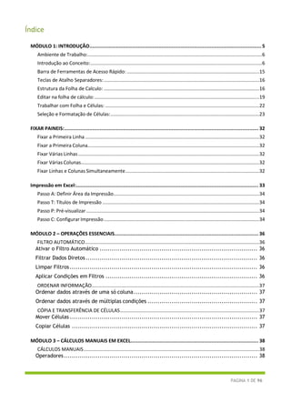 PÁGINA 1 DE 96
Índice
MÓDULO 1: INTRODUÇÃO..................................................................................................................... 5
Ambiente de Trabalho:.................................................................................................................................6
Introdução ao Conceito:...............................................................................................................................6
Barra de Ferramentas de Acesso Rápido: ..................................................................................................15
Teclas de Atalho Separadores:...................................................................................................................16
Estrutura da Folha de Calculo: ...................................................................................................................16
Editar na folha de cálculo:..........................................................................................................................19
Trabalhar com Folha e Células: ..................................................................................................................22
Seleção e Formatação de Células:..............................................................................................................23
FIXAR PAINEIS:.................................................................................................................................... 32
Fixar a Primeira Linha.................................................................................................................................32
Fixar a Primeira Coluna...............................................................................................................................32
Fixar Várias Linhas......................................................................................................................................32
Fixar Várias Colunas....................................................................................................................................32
Fixar Linhas e Colunas Simultaneamente...................................................................................................32
Impressão em Excel:............................................................................................................................ 33
Passo A: Definir Área da Impressão............................................................................................................34
Passo T: Títulos de Impressão ....................................................................................................................34
Passo P: Pré-visualizar ................................................................................................................................34
Passo C: Configurar Impressão...................................................................................................................34
MÓDULO 2 – OPERAÇÕES ESSENCIAIS.................................................................................................. 36
FILTRO AUTOMÁTICO.................................................................................................................................36
Ativar o Filtro Automático ............................................................................... 36
Filtrar Dados Diretos...................................................................................... 36
Limpar Filtros.............................................................................................. 36
Aplicar Condições em Filtros ............................................................................ 36
ORDENAR INFORMAÇÃO............................................................................................................................37
Ordenar dados através de uma só coluna.............................................................. 37
Ordenar dados através de múltiplas condições ....................................................... 37
CÓPIA E TRANSFERÊNCIA DE CÉLULAS.......................................................................................................37
Mover Células .............................................................................................. 37
Copiar Células ............................................................................................. 37
MÓDULO 3 – CÁLCULOS MANUAIS EM EXCEL....................................................................................... 38
CÁLCULOS MANUAIS..................................................................................................................................38
Operadores................................................................................................. 38
 