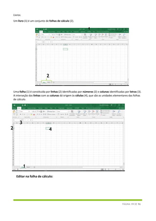 PÁGINA 19 DE 96
Livros:
Um livro (1) é um conjunto de folhas de cálculo (2).
Uma folha (1) é constituída por linhas (2) identificadas por números (2) e colunas identificadas por letras (3).
A interseção das linhas com as colunas dá origem às células (4), que são as unidades elementares das folhas
de cálculo.
Editar na folha de cálculo:
1
2
1
2
3
4
 