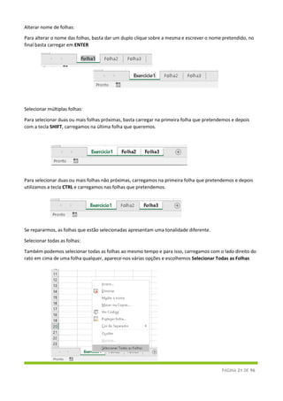PÁGINA 21 DE 96
Alterar nome de folhas:
Para alterar o nome das folhas, basta dar um duplo clique sobre a mesma e escrever o nome pretendido, no
final basta carregar em ENTER
Selecionar múltiplas folhas:
Para selecionar duas ou mais folhas próximas, basta carregar na primeira folha que pretendemos e depois
com a tecla SHIFT, carregamos na última folha que queremos.
Para selecionar duas ou mais folhas não próximas, carregamos na primeira folha que pretendemos e depois
utilizamos a tecla CTRL e carregamos nas folhas que pretendemos.
Se repararmos, as folhas que estão selecionadas apresentam uma tonalidade diferente.
Selecionar todas as folhas:
Também podemos selecionar todas as folhas ao mesmo tempo e para isso, carregamos com o lado direito do
rato em cima de uma folha qualquer, aparece-nos várias opções e escolhemos Selecionar Todas as Folhas
 