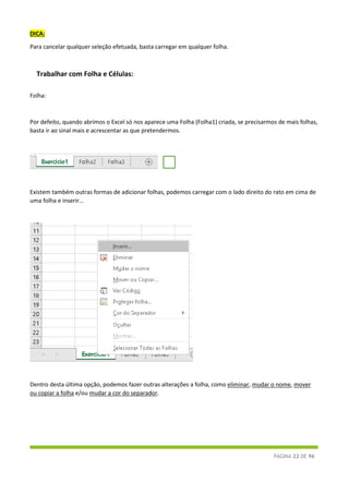 PÁGINA 22 DE 96
DICA:
Para cancelar qualquer seleção efetuada, basta carregar em qualquer folha.
Trabalhar com Folha e Células:
Folha:
Por defeito, quando abrimos o Excel só nos aparece uma Folha (Folha1) criada, se precisarmos de mais folhas,
basta ir ao sinal mais e acrescentar as que pretendermos.
Existem também outras formas de adicionar folhas, podemos carregar com o lado direito do rato em cima de
uma folha e inserir…
Dentro desta última opção, podemos fazer outras alterações a folha, como eliminar, mudar o nome, mover
ou copiar a folha e/ou mudar a cor do separador.
 