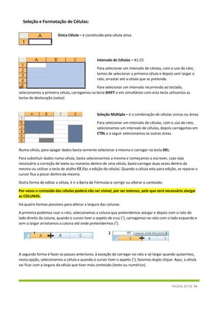 PÁGINA 23 DE 96
Seleção e Formatação de Células:
Única Célula – é constituída pela célula ativa.
Intervalo de Células – A1:C5
Para selecionar um intervalo de células, com o uso do rato,
temos de selecionar a primeira célula e depois sem largar o
rato, arrastar até a célula que se pretende.
 Para selecionar um intervalo recorrendo ao teclado,
selecionamos a primeira célula, carregamos na tecla SHIFT e em simultâneo com esta tecla utilizamos as
teclas de deslocação (setas)
Seleção Múltipla – é a combinação de células únicas ou áreas.
 Para selecionar um intervalo de células, com o uso do rato,
selecionamos um intervalo de células, depois carregamos em
CTRL e a seguir selecionamos as outras áreas.
Numa célula, para apagar dados basta somente selecionar a mesma e carregar na tecla DEL.
Para substituir dados numa célula, basta selecionarmos a mesma e começamos a escrever, caso seja
necessário a correção de texto ou números dentro de uma célula, basta carregar duas vezes dentro da
mesma ou utilizar a tecla de atalho F2 (faz a edição da célula). Quando a célula esta para edição, se reparar o
cursor fica a piscar dentro da mesma.
Outra forma de editar a célula, é ir a Barra de Fórmulas e corrigir ou alterar o conteúdo.
Por vezes o conteúdo das células poderá não ser visível, por ser extenso, pelo que será necessário alargar
as COLUNAS.
Há quatro formas possíveis para alterar a largura das colunas:
A primeira podemos usar o rato, selecionamos a coluna que pretendemos alargar e depois com o rato do
lado direito da coluna, quando o cursor tiver o aspeto de cruz (1
), carregamos no rato com o lado esquerdo e
sem o largar arrastamos a coluna até onde pretendermos (2
).
A segunda forma é fazer os passos anteriores, à exceção de carregar no rato e só largar quando quisermos,
nesta opção, selecionamos a célula e quando o cursor tiver o aspeto (1
), fazemos duplo clique. Aqui, a célula
vai ficar com a largura da célula que tiver mais conteúdo (texto ou numérico).
1 2
 