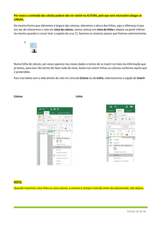PÁGINA 25 DE 96
Por vezes o conteúdo das células poderá não ser visível na ALTURA, pelo que será necessário alargar as
LINHAS.
Da mesma forma que alteramos a largura das colunas, alteramos a altura das linhas, aqui a diferença é que
em vez de colocarmos o rato em cima da coluna, vamos colocar em cima da linha e depois na parte inferior
da mesma quando o cursor tiver o aspeto de cruz (1
), fazemos os mesmos passos que fizemos anteriormente.
Numa folha de cálculo, por vezes aparece-nos novos dados e temos de os inserir no meio da informação que
já temos, para isso não temos de fazer tudo de novo, basta-nos inserir linhas ou colunas conforme aquilo que
é pretendido.
Para isso basta com o lado direito do rato em cima da Coluna ou da Linha, selecionarmos a opção de inserir
Coluna Linha
NOTA:
Quando inserimos uma linha ou uma coluna, a mesma é sempre inserida antes da selecionada, não depois.
1
 