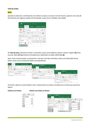PÁGINA 27 DE 96
TIPO DE LETRA:
DICA:
Quando se seleciona o conteúdo de uma célula e se passa o rato por cima do mesmo, aparece uma caixa de
ferramentas com algumas opções de formatação, o que torna o trabalho mais rápido.
No Tipo de Letra, alteramos a fonte e o tamanho, assim como podemos colocar o texto a negrito (N) (mais
escuro), itálico (I) (ligeiramente inclinado) e/ou sublinhado ou duplo sublinhado (S).
Aqui, como noutros grupos, se passarmos o rato por cima dos comandos, vemos uma descrição do que
fazem, assim como as teclas de atalho correspondentes.
Os limites, aplicam-se a(s) célula(s), isto é, selecionamos as células e escolhemos os limites que queremos
aplicar:
Células sem limites: Células com todos os limites:
 