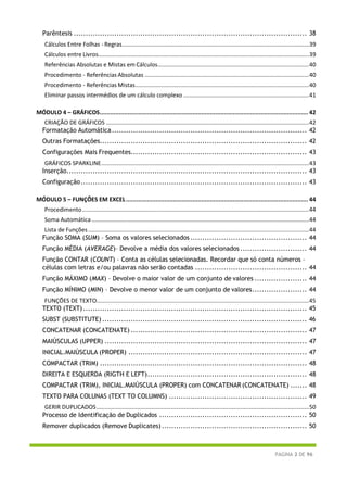 PÁGINA 2 DE 96
Parêntesis .................................................................................................. 38
Cálculos Entre Folhas - Regras....................................................................................................................39
Cálculos entre Livros...................................................................................................................................39
Referências Absolutas e Mistas em Cálculos..............................................................................................40
Procedimento - Referências Absolutas ......................................................................................................40
Procedimento - Referências Mistas............................................................................................................40
Eliminar passos intermédios de um cálculo complexo ..............................................................................41
MÓDULO 4 – GRÁFICOS....................................................................................................................... 42
CRIAÇÃO DE GRÁFICOS ..............................................................................................................................42
Formatação Automática.................................................................................. 42
Outras Formatações....................................................................................... 42
Configurações Mais Frequentes.......................................................................... 43
GRÁFICOS SPARKLINE.................................................................................................................................43
Inserção..................................................................................................... 43
Configuração............................................................................................... 43
MÓDULO 5 – FUNÇÕES EM EXCEL........................................................................................................ 44
Procedimento.............................................................................................................................................44
Soma Automática .......................................................................................................................................44
Lista de Funções .........................................................................................................................................44
Função SOMA (SUM) – Soma os valores selecionados................................................. 44
Função MÉDIA (AVERAGE)– Devolve a média dos valores selecionados ............................ 44
Função CONTAR (COUNT) – Conta as células selecionadas. Recordar que só conta números –
células com letras e/ou palavras não serão contadas ............................................... 44
Função MÁXIMO (MAX) – Devolve o maior valor de um conjunto de valores ...................... 44
Função MÍNIMO (MIN) – Devolve o menor valor de um conjunto de valores....................... 44
FUNÇÕES DE TEXTO....................................................................................................................................45
TEXTO (TEXT).............................................................................................. 45
SUBST (SUBSTITUTE) ...................................................................................... 46
CONCATENAR (CONCATENATE) .......................................................................... 47
MAIÚSCULAS (UPPER) ..................................................................................... 47
INICIAL.MAIÚSCULA (PROPER) ........................................................................... 47
COMPACTAR (TRIM) ....................................................................................... 48
DIREITA E ESQUERDA (RIGTH E LEFT)................................................................... 48
COMPACTAR (TRIM), INICIAL.MAIÚSCULA (PROPER) com CONCATENAR (CONCATENATE) ....... 48
TEXTO PARA COLUNAS (TEXT TO COLUMNS) .......................................................... 49
GERIR DUPLICADOS....................................................................................................................................50
Processo de Identificação de Duplicados .............................................................. 50
Remover duplicados (Remove Duplicates)............................................................. 50
 
