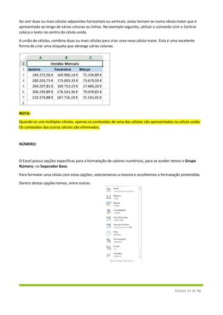 PÁGINA 31 DE 96
Ao unir duas ou mais células adjacentes horizontais ou verticais, estas tornam-se numa célula maior que é
apresentada ao longo de várias colunas ou linhas. No exemplo seguinte, utilizar o comando Unir e Centrar
coloca o texto no centro da célula unida.
A união de células, combina duas ou mais células para criar uma nova célula maior. Esta é uma excelente
forma de criar uma etiqueta que abrange várias colunas.
NOTA:
Quando se une múltiplas células, apenas os conteúdos de uma das células são apresentados na célula unida.
Os conteúdos das outras células são eliminados.
NÚMERO:
O Excel possui opções especificas para a formatação de valores numéricos, para se aceder temos o Grupo
Número, no Separador Base.
Para formatar uma célula com estas opções, selecionamos a mesma e escolhemos a formatação pretendida.
Dentro destas opções temos, entre outras:
 