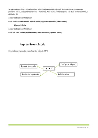 PÁGINA 33 DE 96
Se pretendemos fixar a primeira coluna selecionaria a segunda – letra B. Se pretendesse fixar as duas
primeiras linhas, selecionaria a terceira – número 3. Para fixar a primeira coluna e as duas primeiras linhas, a
célula é a B3.
Aceder ao Separador Ver (View)
Clicar no botão Fixar Painéis (Freeze Panes)/opção Fixar Painéis (Freeze Panes)
Libertar Painéis
Aceder ao Separador Ver (View)
Clicar em Fixar Painéis (Freeze Panes)/Libertar Painéis (Unfreeze Panes)
Impressão em Excel:
O método de impressão mais eficaz é o método ATPC:
Área de Impressão
Configurar Página
A T P C
Titulos de Impressão Pré-Visualizar
 