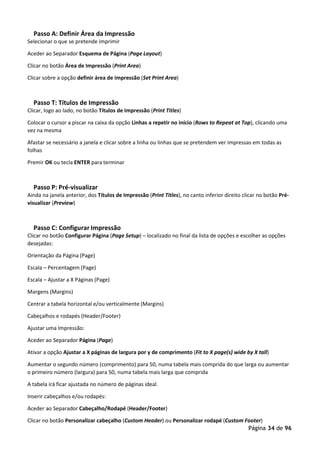 Página 34 de 96
Passo A: Definir Área da Impressão
Selecionar o que se pretende imprimir
Aceder ao Separador Esquema de Página (Page Layout)
Clicar no botão Área de Impressão (Print Area)
Clicar sobre a opção definir área de impressão (Set Print Area)
Passo T: Títulos de Impressão
Clicar, logo ao lado, no botão Títulos de Impressão (Print Titles)
Colocar o cursor a piscar na caixa da opção Linhas a repetir no início (Rows to Repeat at Top), clicando uma
vez na mesma
Afastar se necessário a janela e clicar sobre a linha ou linhas que se pretendem ver impressas em todas as
folhas
Premir OK ou tecla ENTER para terminar
Passo P: Pré-visualizar
Ainda na janela anterior, dos Títulos de Impressão (Print Titles), no canto inferior direito clicar no botão Pré-
visualizar (Preview)
Passo C: Configurar Impressão
Clicar no botão Configurar Página (Page Setup) – localizado no final da lista de opções e escolher as opções
desejadas:
Orientação da Página (Page)
Escala – Percentagem (Page)
Escala – Ajustar a X Páginas (Page)
Margens (Margins)
Centrar a tabela horizontal e/ou verticalmente (Margins)
Cabeçalhos e rodapés (Header/Footer)
Ajustar uma Impressão:
Aceder ao Separador Página (Page)
Ativar a opção Ajustar a X páginas de largura por y de comprimento (Fit to X page(s) wide by X tall)
Aumentar o segundo número (comprimento) para 50, numa tabela mais comprida do que larga ou aumentar
o primeiro número (largura) para 50, numa tabela mais larga que comprida
A tabela irá ficar ajustada no número de páginas ideal.
Inserir cabeçalhos e/ou rodapés:
Aceder ao Separador Cabeçalho/Rodapé (Header/Footer)
Clicar no botão Personalizar cabeçalho (Custom Header) ou Personalizar rodapé (Custom Footer)
 