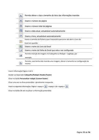Página 35 de 96
Insere o caminho do ficheiro que é necessário percorrer até abrir o Livro do
Excel em questão
Permite inserção de imagens no Cabeçalho ou Rodapé – Logótipo, por
exemplo
Permite, caso tenha sido inserida uma imagem, alterar o tamanho ou configuração da
mesma
Inserir Informação Página 1 de X:
Aceder ao Separador Cabeçalho/Rodapé (Header/Footer)
Clicar no botão Personalizar rodapé (Custom Footer)
Clicar uma vez na Área pretendida – geralmente à esquerda
Inserir as seguintes informações: Página+ espaço+ + espaço+ de + espaço+
Clicar no botão OK até visualizar a informação pretendida
Permite alterar o tipo e tamanho de letra das informações inseridas
Insere o número da página
Insere o número total de páginas
Insere a data atual, actualizável automaticamente
Insere a hora, actualizável automaticamente
Insere o nome do Livro do Excel
Insere o nome da Folha de Excel que esta a ser configurada
 