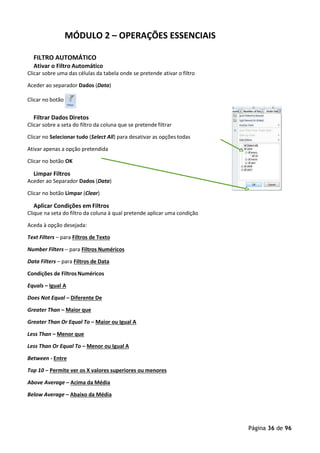 Página 36 de 96
MÓDULO 2 – OPERAÇÕES ESSENCIAIS
FILTRO AUTOMÁTICO
Ativar o Filtro Automático
Clicar sobre uma das células da tabela onde se pretende ativar o filtro
Aceder ao separador Dados (Data)
Clicar no botão
Filtrar Dados Diretos
Clicar sobre a seta do filtro da coluna que se pretende filtrar
Clicar no Selecionar tudo (Select All) para desativar as opções todas
Ativar apenas a opção pretendida
Clicar no botão OK
Limpar Filtros
Aceder ao Separador Dados (Data)
Clicar no botão Limpar (Clear)
Aplicar Condições em Filtros
Clique na seta do filtro da coluna à qual pretende aplicar uma condição
Aceda à opção desejada:
Text Filters – para Filtros de Texto
Number Filters – para Filtros Numéricos
Data Filters – para Filtros de Data
Condições de Filtros Numéricos
Equals – Igual A
Does Not Equal – Diferente De
Greater Than – Maior que
Greater Than Or Equal To – Maior ou Igual A
Less Than – Menor que
Less Than Or Equal To – Menor ou Igual A
Between - Entre
Top 10 – Permite ver os X valores superiores ou menores
Above Average – Acima da Média
Below Average – Abaixo da Média
 