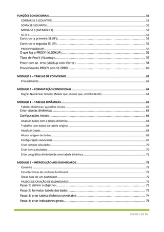 PÁGINA 3 DE 96
FUNÇÕES CONDICIONAIS..................................................................................................................... 51
CONTAR.SE.S (COUNTIFS)...........................................................................................................................51
SOMA.SE.S (SUMIFS) ..................................................................................................................................52
MEDIA.SE.S (AVERAGEIFS)..........................................................................................................................52
SE (IF)..........................................................................................................................................................52
Construir a primeira SE (IF):............................................................................. 53
Construir o segunda SE (IF): ............................................................................. 53
PROCV (VLOOKUP) .....................................................................................................................................55
O que faz a PROCV (VLOOKUP).......................................................................... 55
Tipos de ProcV (VLookup)................................................................................ 57
Procv com se. erro (vlookup com iferror) ............................................................. 58
Procedimento PROCV com SE.ERRO .................................................................... 60
MÓDULO 6 – TABELAS DE CONVERSÃO................................................................................................ 62
Procedimento.............................................................................................................................................62
MÓDULO 7 – FORMATAÇÃO CONDICIONAL ......................................................................................... 64
Regras Numéricas Simples (Maior que, menor que, contémtexto) ..........................................................64
MÓDULO 8 – TABELAS DINÂMICAS...................................................................................................... 65
Tabelas dinâmicas: questões iniciais..........................................................................................................65
Criar tabelas dinâmicas .................................................................................. 65
Configurações iniciais .................................................................................... 66
Analisar dados com a tabela dinâmica.......................................................................................................68
Trabalho com dados da tabela original......................................................................................................68
Atualizar Dados...........................................................................................................................................68
Alterar origem de dados.............................................................................................................................69
Configurações avançadas...........................................................................................................................69
Criar campos calculados.............................................................................................................................70
Criar itens calculados..................................................................................................................................70
Criar um gráfico dinâmico de uma tabela dinâmica...................................................................................71
MÓDULO 9 – INTRODUÇÃO AOS DASHBOARDS.................................................................................... 72
Conceito .....................................................................................................................................................72
Características de um bom dashboard.......................................................................................................72
Áreas base de um dashboard.....................................................................................................................72
PASSOS DE CRIAÇÃO DE DASHBOARDS......................................................................................................73
Passo 1: definir o objetivo ............................................................................... 73
Passo 2: formatar tabela dos dados .................................................................... 73
Passo 3: criar tabela dinâmica/pivottable............................................................. 74
Passo 4: criar indicadores gerais ........................................................................ 75
 