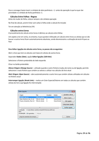 Página 39 de 96
Para o conseguir basta inserir o símbolo de abre parêntesis – (– antes da operação à qual se quer dar
prioridade e o símbolo de fecha parêntesis –).
Cálculos Entre Folhas - Regras
Antes de mudar de folha, colocar sempre o de símbolo operação
No final do cálculo, premir Enter sem voltar à folha onde o cálculo foi iniciado
Ter em atenção as Referências (F4)
Cálculos entre Livros
O procedimento do cálculo entre livros é idêntico ao cálculo entre folhas
Um aspeto a ter em conta, no entanto, é que quando é efetuado um cálculo entre livros as células que se vão
buscar a outros livros ficam automaticamente absolutas, sendo desnecessária a utilização da tecla F4 para as
fixar
Para Editar Ligações de cálculos entre livros, os passos são osseguintes:
Abrir o livro que tem os cálculos com base em células de outros livros
Separador Dados (Data), opção Editar ligações (Edit links)
Selecionar o ficheiro pretendido do lado esquerdo
Clicar no botão pretendido:
Alterar Origem (Change Source) – utilizado quando o outro ficheiro mudou de nome ou de ligação; permite
selecionar o novo ficheiro que contém os valores a utilizar nos cálculos do livro atual
Abrir Origem (Open Source) – abre automaticamente o outro livro que contém células utilizadas em cálculos
no ficheiro atual
Interromper Ligação (Break Links) – realiza um Colar Especial/Valores em todos os cálculos que contém
células do livro cuja ligação foi interrompida
 
