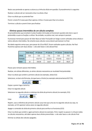 Página 41 de 96
Neste caso pretende-se apenas a coluna ou a linha da célula em questão. O procedimento é o seguinte:
Realizar o cálculo até ser necessário clicar na célula a fixar
Clicar na célula que se pretende fixar
Premir a tecla F4 2 vezes para fixar apenas a linha e 3 vezes para fixar só acoluna
Terminar o cálculo e premir Enter para finalizar
Eliminar passos intermédios de um cálculo complexo
Os procedimentos que envolvem muitas funções intrincadas só funcionam quando está claro o que é
pretendido e quais as funções a utilizar. Na verdade, na prática real, nem sempre é possível.
O processo mental para passar do Valor Base ao Valor Final pode ser longo e serem utilizadas várias células e
vários cálculos intermédios. No entanto esses cálculos nunca devem permanecer no final.
Na tabela seguinte vemos que, para passar do 10 ao 90,67, foram realizados quatro cálculos. No final
ficaremos apenas com duas células – a do valor base e a do cálculo final.
Passos para remover passos intermédios
Realizar, em células diferentes, os vários cálculos necessários ao resultado finalpretendido
Clicar na célula que contém o primeiro cálculo (no exemplo, célula E15)
Selecionar, na barra de fórmulas, do igual para a frente (no exemplo selecionaríamosD15*35):
Copiar e premir logo a tecla Esc
Clicar no segundo cálculo
Selecionar no segundo cálculo o endereço da célula do primeiro cálculo (no exemplo, E15)
Colar
Repetir, caso a referência do primeiro cálculo surja mais que uma vez no segundo cálculo (ou seja, no
exemplo, se E15 aparecer várias vezes no segundo cálculo)
Apagar o conteúdo da célula do primeiro cálculo para verificar se funcionou (E15)
Clicar na célula que contém o agora primeiro cálculo (no exemplo, F15) e repetir os passos 2 a 10 para todos
os cálculos necessários, até obter apenas duas células preenchidas – a do valor base e a do cálculo final
Eliminar as células dos cálculos apagados.
 