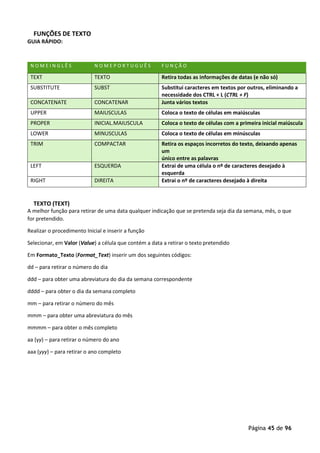 Página 45 de 96
FUNÇÕES DE TEXTO
GUIA RÁPIDO:
N O M E I N G L Ê S N O M E P O R T U G U Ê S F U N Ç Ã O
TEXT TEXTO Retira todas as informações de datas (e não só)
SUBSTITUTE SUBST Substitui caracteres em textos por outros, eliminando a
necessidade dos CTRL + L (CTRL + F)
CONCATENATE CONCATENAR Junta vários textos
UPPER MAIUSCULAS Coloca o texto de células em maiúsculas
PROPER INICIAL.MAIUSCULA Coloca o texto de células com a primeira inicial maiúscula
LOWER MINUSCULAS Coloca o texto de células em minúsculas
TRIM COMPACTAR Retira os espaços incorretos do texto, deixando apenas
um
único entre as palavras
LEFT ESQUERDA Extrai de uma célula o nº de caracteres desejado à
esquerda
RIGHT DIREITA Extrai o nº de caracteres desejado à direita
TEXTO (TEXT)
A melhor função para retirar de uma data qualquer indicação que se pretenda seja dia da semana, mês, o que
for pretendido.
Realizar o procedimento Inicial e inserir a função
Selecionar, em Valor (Value) a célula que contém a data a retirar o texto pretendido
Em Formato_Texto (Format_Text) inserir um dos seguintes códigos:
dd – para retirar o número do dia
ddd – para obter uma abreviatura do dia da semana correspondente
dddd – para obter o dia da semana completo
mm – para retirar o número do mês
mmm – para obter uma abreviatura do mês
mmmm – para obter o mês completo
aa (yy) – para retirar o número do ano
aaa (yyy) – para retirar o ano completo
 
