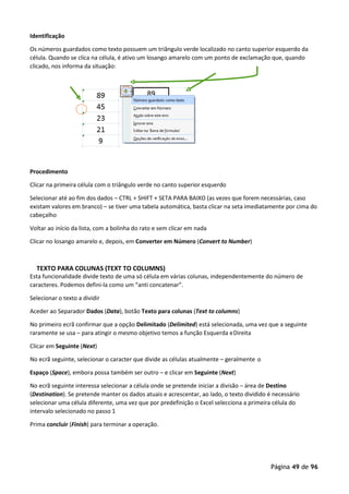 Página 49 de 96
Identificação
Os números guardados como texto possuem um triângulo verde localizado no canto superior esquerdo da
célula. Quando se clica na célula, é ativo um losango amarelo com um ponto de exclamação que, quando
clicado, nos informa da situação:
Procedimento
Clicar na primeira célula com o triângulo verde no canto superior esquerdo
Selecionar até ao fim dos dados – CTRL + SHIFT + SETA PARA BAIXO (as vezes que forem necessárias, caso
existam valores em branco) – se tiver uma tabela automática, basta clicar na seta imediatamente por cima do
cabeçalho
Voltar ao início da lista, com a bolinha do rato e sem clicar em nada
Clicar no losango amarelo e, depois, em Converter em Número (Convert to Number)
TEXTO PARA COLUNAS (TEXT TO COLUMNS)
Esta funcionalidade divide texto de uma só célula em várias colunas, independentemente do número de
caracteres. Podemos defini-la como um “anti concatenar”.
Selecionar o texto a dividir
Aceder ao Separador Dados (Data), botão Texto para colunas (Text to columns)
No primeiro ecrã confirmar que a opção Delimitado (Delimited) está selecionada, uma vez que a seguinte
raramente se usa – para atingir o mesmo objetivo temos a função Esquerda eDireita
Clicar em Seguinte (Next)
No ecrã seguinte, selecionar o caracter que divide as células atualmente – geralmente o
Espaço (Space), embora possa também ser outro – e clicar em Seguinte (Next)
No ecrã seguinte interessa selecionar a célula onde se pretende iniciar a divisão – área de Destino
(Destination). Se pretende manter os dados atuais e acrescentar, ao lado, o texto dividido é necessário
selecionar uma célula diferente, uma vez que por predefinição o Excel selecciona a primeira célula do
intervalo selecionado no passo 1
Prima concluir (Finish) para terminar a operação.
 