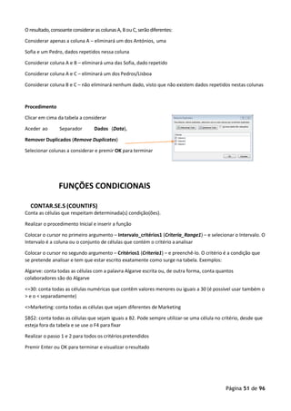 Página 51 de 96
O resultado,consoanteconsideraras colunasA, B ou C, serão diferentes:
Considerar apenas a coluna A – eliminará um dos Antónios, uma
Sofia e um Pedro, dados repetidos nessa coluna
Considerar coluna A e B – eliminará uma das Sofia, dado repetido
Considerar coluna A e C – eliminará um dos Pedros/Lisboa
Considerar coluna B e C – não eliminará nenhum dado, visto que não existem dados repetidos nestas colunas
Procedimento
Clicar em cima da tabela a considerar
Aceder ao Separador Dados (Data),
Remover Duplicados (Remove Duplicates)
Selecionar colunas a considerar e premir OK para terminar
FUNÇÕES CONDICIONAIS
CONTAR.SE.S (COUNTIFS)
Conta as células que respeitam determinada(s) condição(ões).
Realizar o procedimento Inicial e inserir a função
Colocar o cursor no primeiro argumento – Intervalo_critérios1 (Criteria_Range1) – e selecionar o Intervalo. O
Intervalo é a coluna ou o conjunto de células que contém o critério aanalisar
Colocar o cursor no segundo argumento – Critérios1 (Criteria1) – e preenchê-lo. O critério é a condição que
se pretende analisar e tem que estar escrito exatamente como surge na tabela. Exemplos:
Algarve: conta todas as células com a palavra Algarve escrita ou, de outra forma, conta quantos
colaboradores são do Algarve
<=30: conta todas as células numéricas que contêm valores menores ou iguais a 30 (é possível usar também o
> e o < separadamente)
<>Marketing: conta todas as células que sejam diferentes de Marketing
$B$2: conta todas as células que sejam iguais a B2. Pode sempre utilizar-se uma célula no critério, desde que
esteja fora da tabela e se use o F4 para fixar
Realizar o passo 1 e 2 para todos os critériospretendidos
Premir Enter ou OK para terminar e visualizar oresultado
 