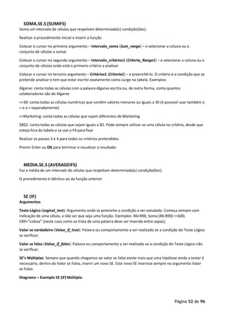 Página 52 de 96
SOMA.SE.S (SUMIFS)
Soma um intervalo de células que respeitam determinada(s) condição(ões).
Realizar o procedimento Inicial e inserir a função
Colocar o cursor no primeiro argumento – Intervalo_soma (Sum_range) – e selecionar a coluna ou o
conjunto de células a somar
Colocar o cursor no segundo argumento – Intervalo_critérios1 (Criteria_Range1) – e selecionar a coluna ou o
conjunto de células onde está o primeiro critério a analisar
Colocar o cursor no terceiro argumento – Critérios1 (Criteria1) – e preenchê-lo. O critério é a condição que se
pretende analisar e tem que estar escrito exatamente como surge na tabela. Exemplos:
Algarve: conta todas as células com a palavra Algarve escrita ou, de outra forma, conta quantos
colaboradores são do Algarve
<=30: conta todas as células numéricas que contêm valores menores ou iguais a 30 (é possível usar também o
> e o < separadamente)
<>Marketing: conta todas as células que sejam diferentes de Marketing
$B$2: conta todas as células que sejam iguais a B2. Pode sempre utilizar-se uma célula no critério, desde que
esteja fora da tabela e se use o F4 para fixar
Realizar os passos 3 e 4 para todos os critérios pretendidos
Premir Enter ou OK para terminar e visualizar o resultado
MEDIA.SE.S (AVERAGEIFS)
Faz a média de um intervalo de células que respeitam determinada(s) condição(ões).
O procedimento é idêntico ao da função anterior
SE (IF)
Argumentos
Teste Lógico (Logical_test): Argumento onde se preenche a condição a ser estudada. Começa sempre com
indicação de uma célula, a não ser que seja uma função. Exemplos: B6<900, Soma (B6:B90) <=600,
C89=”Lisboa” (neste caso como se trata de uma palavra deve ser inserida entre aspas);
Valor se verdadeiro (Value_if_true): Palavra ou comportamento a ser realizado se a condição do Teste Lógico
se verificar;
Valor se falso (Value_if_false): Palavra ou comportamento a ser realizado se a condição do Teste Lógico não
se verificar;
SE’s Múltiplas: Sempre que quando chegamos ao valor se falso existe mais que uma hipótese ainda a testar é
necessário, dentro do Valor se Falso, inserir um novo SE. Este novo SE inserisse sempre no argumento Valor
se Falso.
Diagrama – Exemplo SE (IF) Múltipla:
 