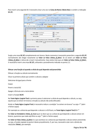 Página 54 de 96
Para inserir uma segunda SE é necessário clicar uma vez na Caixa de Nome (Name Box) e contém a indicação
SE (IF):
Surgiu uma nova SE (IF) completamente em branco. Neste momento é necessário preencher a segunda SE (IF)
normalmente até chegar novamente ao Valor se Falso (Value_if_false). Se só existir um Valor se Falso
(Value_if_false), é altura de o inserir manualmente. Caso exista mais que um Valor se Falso (Value_if_false),
é necessário inserir uma nova SE (IF), utilizando o procedimento indicado no ponto 2.2.
Efetuar uma função só quando a célula da qual depende estápreenchida
Efetuar a função ou cálculo normalmente
Clicar na primeira célula que contém o cálculo a adaptar
Selecionar do igual para a frente
Copiar
Premir a tecla ESC
Apagar a fórmula com a tecla delete
Inserir a função SE(IF)
No Teste lógico (Logical Test) o primeiro passo é selecionar a célula da qual depende o cálculo, ou seja,
aquela que se estiver em branco a função ou cálculo não serão efetuados
Ainda no Teste lógico (Logical Test) é necessário indicar a condição “se estiver em branco” ou seja =”” (abrir
e fechar aspas)
Por exemplo se a célula da qual depende o cálculo é a D3 ficará, no Teste lógico (Logical Test)D3=””
No Valor se Verdadeiro (Value_if_true) quer-se dizer que se a célula da qual depende o cálculo estiver em
branco, queremos que nada seja feito ou seja “” (abrir e fechar aspas)
No Valor se Falso (Value_if_false) é o que acontece se a célula da qual depende o cálculo estiver preenchida
ou seja, a função copiada no ponto 4 deste procedimento. É, por isso, necessário colar com o direito do
rato/colar (Paste), por exemplo
 