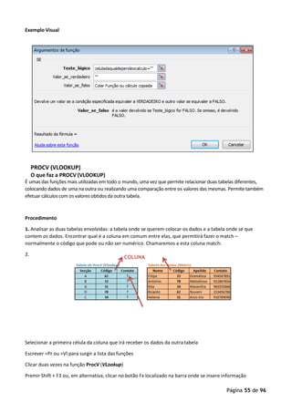 Página 55 de 96
COLUNA
Exemplo Visual
PROCV (VLOOKUP)
O que faz a PROCV (VLOOKUP)
É umas das funções mais utilizadas em todo o mundo, uma vez que permite relacionar duas tabelas diferentes,
colocando dados de uma na outra ou realizando uma comparação entre os valores das mesmas. Permite também
efetuar cálculos com os valores obtidos da outra tabela.
Procedimento
1. Analisar as duas tabelas envolvidas: a tabela onde se querem colocar os dados e a tabela onde se que
contem os dados. Encontrar qual é a coluna em comum entre elas, que permitirá fazer o match –
normalmente o código que pode ou não ser numérico. Chamaremos a esta coluna match:
2.
Selecionar a primeira célula da coluna que irá receber os dados da outra tabela
Escrever =Pr ou =Vl para surgir a lista das funções
Clicar duas vezes na função ProcV (VLookup)
Premir Shift + F3 ou, em alternativa, clicar no botão Fx localizado na barra onde se insere informação
 