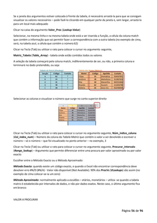 Página 56 de 96
Se a janela dos argumentos estiver colocada à frente da tabela, é necessário arrastá-la para que se consigam
visualizar os valores necessários – pode fazê-lo clicando em qualquer parte da janela e, sem largar, arrastá-la
para um local mais adequado
Clicar na caixa do argumento Valor_Proc (Lookup Value)
Selecionar, na mesma linha e na mesma tabela onde está a ser inserida a função, a célula da coluna match
que contém a informação que vai permitir fazer a correspondência com a outra tabela (no exemplo de cima,
será, na tabela azul, a célula que contém o número 62)
Clicar na Tecla {Tab} ou utilizar o rato para colocar o cursor no argumento seguinte,
Matriz_Tabela (Table_Array) - tabela onde estão contidos todos os valores
A seleção da tabela começará pela coluna match, indiferentemente de ser, ou não, a primeira coluna e
terminará no dado pretendido, ou seja:
Selecionar as colunas e visualizar o número que surge no canto superior direito
Clicar na Tecla {Tab} ou utilizar o rato para colocar o cursor no argumento seguinte, Núm_índice_coluna
(Col_index_num) – Número da coluna da Tabela Matriz que contém o valor a ser devolvido e escrever o
número – só o número – que foi visualizado no ponto anterior – no exemplo, 3
Clicar na Tecla {Tab} ou utilizar o rato para colocar o cursor no argumento seguinte, Procurar_intervalo
(Range_lookup) – Argumento que permite diferenciar entre uma procura por valor aproximado ou por valor
exacto
Escolher entre o Método Exacto ou o Método Aproximado:
Método Exacto: quando existe um código exacto, e quando o Excel não encontrar correspondência deve
devolver erro #N/D (#N/A) - Valor não disponível (Not Available). 90% dos ProcVs (VLookups) são assim (no
exemplo de cima colocar-se-ia um zero)
Método Aproximado: normalmente aplicado a escalões – etários, monetários – utiliza- se quando a tabela
matriz é estabelecida por intervalos de dados, e não por dados exatos. Neste caso, o último argumento fica
em branco:
VALOR A PROCURAR
 