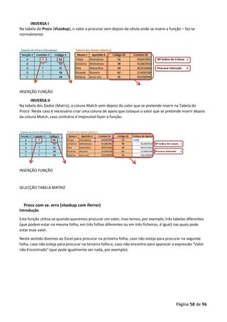 Página 58 de 96
INVERSA I
Na tabela do Procv (VLookup), o valor a procurar vem depois da célula onde se insere a função – faz-se
normalmente:
INSERÇÃO FUNÇÃO
INVERSA II
Na tabela dos Dados (Matriz), a coluna Match vem depois do valor que se pretende inserir na Tabela do
ProcV. Neste caso é necessário criar uma coluna de apoio que coloque o valor que se pretende inserir depois
da coluna Match, caso contrário é impossível fazer a função:
INSERÇÃO FUNÇÃO
SELECÇÃO TABELA MATRIZ
Procv com se. erro (vlookup com iferror)
Introdução
Esta função utiliza-se quando queremos procurar um valor, mas temos, por exemplo, três tabelas diferentes
(que podem estar na mesma folha, em três folhas diferentes ou em três ficheiros, é igual) nas quais pode
estar esse valor.
Neste sentido dizemos ao Excel para procurar na primeira folha, caso não esteja para procurar na segunda
folha, caso não esteja para procurar na terceira folha e, caso não encontre para aparecer a expressão “Valor
não Encontrado” (que pode igualmente ser nada, por exemplo).
 