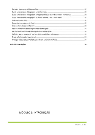 PÁGINA 5 DE 96
Escrever algo numa célula específica .........................................................................................................92
Surgir uma caixa de diálogo com uma informação ....................................................................................92
Surgir uma caixa de diálogo com uma pergunta cuja resposta se insere numacélula..............................92
Surgir uma caixa de diálogo para se inserir o nome a dar à folhaaberta..................................................92
Inserir um novo livro ..................................................................................................................................92
Desactivar mensagens do Excel..................................................................................................................92
Gravar alterações a um ficheiro.................................................................................................................92
Fechar um ficheiro do Excel gravando asalterações .................................................................................93
Fechar um ficheiro do Excel não gravando asalterações...........................................................................93
Definir a Macro para surgir mal um determinado livro sejaaberto...........................................................93
Enviar o ficheiro aberto por email..............................................................................................................94
Proteger e desproteger* a Folha/Sheet com uma Palavra Passe ..............................................................94
MACROS DE FUNÇÃO .......................................................................................................................... 95
MÓDULO 1: INTRODUÇÃO
 