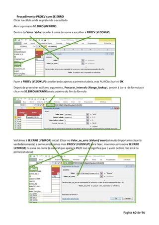 Página 60 de 96
Procedimento PROCV com SE.ERRO
Clicar na célula onde se pretende o resultado
Abrir a primeira SE.ERRO (IFERROR)
Dentro do Valor (Value) aceder à caixa de nome e escolher a PROCV (VLOOKUP)
Fazer a PROCV (VLOOKUP) considerando apenas a primeira tabela, mas NUNCA clicar noOK
Depois de preencher o último argumento, Procurar_intervalo (Range_lookup), aceder à barra de fórmulas e
clicar no SE.ERRO (IFERROR) mais próximo do fim da fórmula:
Voltámos à SE.ERRO (IFERROR) inicial. Clicar no Valor_se_erro (Value if error) (é muito importante clicar lá
verdadeiramente) e como ainda temos mais PROCV (VLOOKUP) para fazer, inserimos uma nova SE.ERRO
(IFERROR) na caixa de nome (é natural que apareça #N/D isso só significa que o valor pedido não está na
primeira tabela):
 