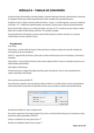 Página 62 de 96
MÓDULO 6 – TABELAS DE CONVERSÃO
Se passa minutos intermináveis a formatar tabelas, converter texto para números, eliminar/trocar colunas de
um qualquer ficheiro que recebe frequentemente, então as tabelas de conversão são para si.
O objetivo é colar os dados na primeira folha do ficheiro – Outup – e na folha seguinte, a que tem a tabela de
conversão – TC – a tabela ficar toda formatada, com cálculos, colunas certas e tudo isto automaticamente.
Numa terceira folha colocar-se-á a análise dos dados, com base na TC. E a próxima vez que receber a tabela
basta colar os dados na folha Outup, confirmar a TC e analisar os dados.
Este procedimento é útil quando a estrutura base da folha Outup se mantém constante, se as colunas
mudam todos os meses o desafio é outro...
Procedimento
Criar Folhas
Folha Outup – primeira folha do ficheiro, folha onde vão ser colados os dados tal e qual são recebidos de
outra pessoa ou de outro programa
Folha TC – segunda folha do ficheiro, folha onde os dados da folha Outup vão ser formatados, convertidos e
calculados
Folha Análise – terceira folha do ficheiro, folha onde os dados da folha TC vão ser analisados através de uma
Tabela Dinâmica (PivotTable)
Colar dados na folha Outup
É fundamental que a colagem dos dados seja feita a partir da célula A1. Este é o único procedimento a
realizar nesta folha: Colar (Paste)
Criar a primeira coluna da folha TC
Essencialmente o objetivo é que só apareçam dados na folha TC se na folha Outup a célula correspondente
estiver preenchida. Se este passo for ignorado, teremos zeros em todas as células vazias da folha Outup
Na célula A1 da folha TC, inserir a função se (IF)
No primeiro argumento Teste Lógico (Logical Test), clicar na célula da folha Outup que corresponde ao título
da primeira coluna pretendida na folha TC
Colocar a condição se for vazia, desta forma =””
No Valor se Verdadeiro (Value if true), colocar “”
 