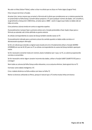 Página 63 de 96
No valor se falso (Value if false), voltar a clicar na célula que se clicou no Teste Lógico (Logical Test)
Clicar ok para terminar a função.
Arrastar (sim, temos mesmo que arrastar) a fórmula até à célula que consideramos ser o máximo possível de
vir preenchida na folha Outup. Convém deixar preparar a TC para qualquer número de dados. Um conselho é,
se geralmente a Outup tem 1500 linhas, arrastar para a 3000 – assim é seguro que todos os dados vão ser
tidos emconta.
Criar próximas colunas tendo em conta os seguintes aspetos:
O procedimento é sempre fazer a primeira célula com a função pretendida e fazer duplo clique para a
fórmula se estender até à linha definida no ponto anterior
As células correspondentes às vazias da Outup também estarão vazias na TC
O procedimento indicado para a primeira coluna faz sentido quando os dados estão corretos e é
desnecessária qualquer alteração
Se for um cálculo que estando a original vazia resulta em erro é fundamental utilizar a função SEERRO
(IFERROR) em vez da SE (IF) para na TC as células correspondentes às vazias da Outup também apareçam
vazias
Se for necessário converter texto em número, basta multiplicar por 1 que, na TC, os valores já aparecerão
corretos e convertidos
Se for necessário retirar algum caracter incorreto dos dados, utilizar a função SUBST (SUBSTITUTE) para o
conseguir
Nem todas as colunas da folha Outup serão relevantes, se as costuma eliminar, basta ignorá-las na TC
Formatar como tabela inteligente a TC
Criar a tabela dinâmica na folha análise com base na folha TC
Retirar os brancos utilizando os filtros, porque é natural que a TC tenha muitas linhas em branco
 