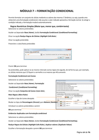 Página 64 de 96
MÓDULO 7 – FORMATAÇÃO CONDICIONAL
Permite formatar um conjunto de células mediante os valores das mesmas. É dinâmica, ou seja, quando uma
célula tem uma formatação condicional e não assume o valor indicado apresenta a formação normal. Se atingir a
condição indicada, a formatação mudará automaticamente.
Regras Numéricas Simples (Maior que, menor que, contémtexto)
Selecionar os valores pretendidos
Aceder ao Separador Base (Home), botão Formatação Condicional (Conditional Formatting)
Clicar na opção Realçar Regras de Células (Highlight CellsRules)
Clicar na opção pretendida
Preencher o valor/texto pretendido
Premir OK para terminar
Se pretendido, pode aplicar-se ao mesmo intervalo outras regras de seguida, de tal forma que, por exemplo,
as células menores que 15 fiquem a vermelho e as maiores que 40 aamarelo
Formatação Condicional com Ícones
Selecionar os valores pretendidos
Aceder ao Separador Base (Home), Formatação
Condicional (Conditional Formatting)
Clicar na opção Conjuntos de Ícones (Icons Sets),
Mais Regras (More Rules)
Escolher o tipo de ícones desejado
Mudar os tipos de Percentagem (Percent) para Número (Number)
Introduzir os valores pretendidos e premir
OK para terminar
Evidenciar duplicados com formataçãocondicional
Selecionar os valores pretendidos
Aceder ao Separador Base (Home), botão Formatação Condicional (Conditional Formatting),
Realçar Regras de Células (Highlight Cells Rules), duplicar valores (Duplicate Values)
Escolher a formatação desejado e premir OK para terminar
 