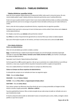 Página 65 de 96
MÓDULO 8 – TABELAS DINÂMICAS
Tabelas dinâmicas: questões iniciais
Antes de iniciar qualquer tabela dinâmica é fundamental refletir sobre qual é o tema da mesma. De uma
mesma tabela podem surgir 5 tabelas dinâmicas altamente pertinentes, para 5 análisesdiferentes.
O pior erro que se pode cometer é querer incluir numa mesma tabela dinâmica todas as análises pretendidas,
porque geralmente assim só se consegue uma grande mistura de dados confusos que em nada melhoram a
análise.
Assim, antes de iniciar qualquer procedimento técnico, responda antes às seguintes questões:
Da tabela inicial, qual será a coluna que irá servir de base para a minha análise? (esta coluna será o tema da
minha tabela dinâmica)
Em relação a esse tema, que cálculos serão pertinentes realizar?
Que filtros irei utilizar frequentemente (geralmente os mesmos filtros que realiza na tabela original)
Que outra informação me pode ser útil analisar, com base no tema (esta será a coluna do sub- tema)
Criar tabelas dinâmicas
Iniciar uma tabela dinâmica
Clicar em cima da tabela que contém os dados a analisar
Nota: é fundamental que a tabela inicial esteja formatada com uma formatação automática (operação
realizada no separador Base (Home), formatar como Tabela (Format as Table), para facilitar a atualização
dos dados da tabela dinâmica
Separador Inserir (Insert), Tabela Dinâmica (PivotTable)
De forma geral faz-se OK na janela seguinte a não ser que se pretenda criar a tabela dinâmica numa folha já
existente e, nesse caso, na parte inferior da janela é necessário escolher a opção correspondente
Para criar a tabela dinâmica é necessário colocar os campos nas diferentes áreas
Colocar os Campos nas Áreas respetivas da tabeladinâmica
A colocação dos campos vai ser realizada com base nas seguintes regras:
TEMA – Área de Linhas (Rows)
CALCULOS – Área de Valores (Values)
FILTROS – Área de Filtro (Filter) ou Segmentação de Dados (Slicer)
SUB-TEMA – Área de Linhas (Rows)
Para colocar campos nas diferentes áreas faça direito do rato no campo pretendido na listagem do lado
direito e escolha a opção pretendida . Adicionar a (Add to)
Fuja dos quadradinhos brancos. Dão a errada sensação de que cada campo só pode ser utilizado uma vez o
que é totalmente errado
O mesmo campo de valores pode ser adicionado 5 vezes se necessário para a soma, média, contagem, desvio
padrão e o que mais se quiser
 