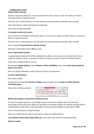Página 66 de 96
Configurações iniciais
Mudar funções utilizadas
Quando arrastamos campos para a área de valores ele só realiza somas e contar. Para alterar a função é
necessário realizar os seguintes passos
Direito do rato, na tabela dinâmica, num dos valores do campo do qual se pretende mudar a função
Clicar sobre Resumir valores por (Summarize Values By)
Clicar sobre a função pretendida
Formatação numérica dos valores
Para mudarmos a formatação numérica dos valores e a forma como surgem na tabela dinâmica, é necessário
efetuar os seguintes passos:
Direito do rato, na tabela dinâmica, num dos valores do campo do qual se pretende mudar a função
Clicar na opção Formato Numérico (Number Format)
Selecionar o pretendido e premir OK duas vezes
Inserir Segmentação de Dados
A segmentação de dados permite filtrar rapidamente os dados, uma vez que cria um painel lateral com as
opções do respetivo campo, no qual basta realizar um clique para alterar os valores da tabela dinâmica.
Clique sobre a Tabela Dinâmica uma vez
No Separador Opções (Options), Grupo Ordenar e Filtrar (Sort&Filter), clicar sobre Inserir Segmentação de
Dados (Insert Slicer)
Ativar os campos pretendidos e premir OK para terminar o procedimento
Formatar tabela dinâmica
Clicar sobre a tabela
No lado direito do Separador Estrutura (Design) clique no botão mais dos Estilos da Tabela Dinâmica
(PivotTable Styles)
Clique sobre o estilo que preferir
Mostrar percentagens comparativas de diferentesitens
Por vezes é vantajoso sabermos a percentagem total de um item em relação a outro. Por exemplo a
percentagem da faturação entre seguros de vida (69%, por exemplo) e seguros de acidentes pessoais (31%) e
a tabela dinâmica pode mostrar essa informação. A soma destas percentagens é sempre igual a 100%.
Inserir na área de valores o campo de análise
Clicar com o direito do rato sobre um valor desse campo, já na tabela dinâmica
Opção Mostrar Valores Como (Show Values As), clicar sobre % do Total Geral (% of GrandTotal)
Ordenar os dados
 