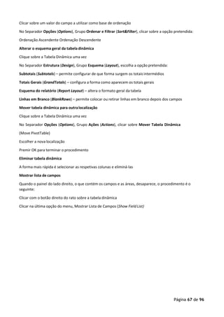Página 67 de 96
Clicar sobre um valor do campo a utilizar como base de ordenação
No Separador Opções (Options), Grupo Ordenar e Filtrar (Sort&Filter), clicar sobre a opção pretendida:
Ordenação Ascendente Ordenação Descendente
Alterar o esquema geral da tabeladinâmica
Clique sobre a Tabela Dinâmica uma vez
No Separador Estrutura (Design), Grupo Esquema (Layout), escolha a opção pretendida:
Subtotais (Subtotals) – permite configurar de que forma surgem os totais intermédios
Totais Gerais (GrandTotals) – configura a forma como aparecem os totais gerais
Esquema do relatório (Report Layout) – altera o formato geral da tabela
Linhas em Branco (BlankRows) – permite colocar ou retirar linhas em branco depois dos campos
Mover tabela dinâmica para outralocalização
Clique sobre a Tabela Dinâmica uma vez
No Separador Opções (Options), Grupo Ações (Actions), clicar sobre Mover Tabela Dinâmica
(Move PivotTable)
Escolher a nova localização
Premir OK para terminar o procedimento
Eliminar tabela dinâmica
A forma mais rápida é selecionar as respetivas colunas e eliminá-las
Mostrar lista de campos
Quando o painel do lado direito, o que contém os campos e as áreas, desaparece, o procedimento é o
seguinte:
Clicar com o botão direito do rato sobre a tabela dinâmica
Clicar na última opção do menu, Mostrar Lista de Campos (Show FieldList)
 