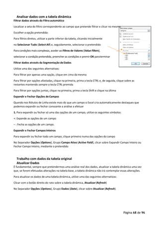 Página 68 de 96
Analisar dados com a tabela dinâmica
Filtrar dados através do Filtro automático
Localizar a seta do filtro correspondente ao campo que pretende filtrar e clicar no mesmo
Escolher a opção pretendida:
Para filtros diretos, utilizar a parte inferior da tabela, clicando inicialmente
no Selecionar Tudo (Select All) e, seguidamente, selecionar o pretendido
Para condições mais complexas, aceder ao Filtros de Valores (Value Filters),
selecionar a condição pretendida, preencher as condições e premir OK paraterminar
Filtrar dados através da Segmentação deDados
Utilize uma das seguintes alternativas:
Para filtrar por apenas uma opção, clique em cima da mesma
Para filtrar por opções afastadas, clique na primeira, prima a tecla CTRL e, de seguida, clique sobre as
restantes mantendo sempre a tecla CTRL premida
Para filtrar por opções juntas, clique na primeira, prima a tecla Shift e clique na última
Expandir e Fechar Opções de Campos
Quando nos Rótulos de Linha existe mais do que um campo o Excel cria automaticamente destaques que
podemos expandir ou fechar consoante a análise a efetuar
1. Para expandir ou fechar só uma das opções de um campo, utilize os seguintes símbolos:
+: Expande as opções de um campo
– : Fecha as opções de um campo.
Expandir e Fechar Campos Inteiros
Para expandir ou fechar todo um campo, clique primeiro numa das opções do campo
No Separador Opções (Options), Grupo Campo Ativo (Active Field), clicar sobre Expandir Campo Inteiro ou
Fechar Campo Inteiro, mediante o pretendido
Trabalho com dados da tabela original
Atualizar Dados
É fundamental, sempre que pretendermos uma análise real dos dados, atualizar a tabela dinâmica uma vez
que, se forem efetuadas alterações na tabela base, a tabela dinâmica não irá contemplar essas alterações.
Para atualizar os dados de uma tabela dinâmica, utilize uma das seguintes alternativas:
Clicar com o botão direito do rato sobre a tabela dinâmica, Atualizar(Refresh)
No Separador Opções (Options), Grupo Dados (Data), clicar sobre Atualizar (Refresh).
 