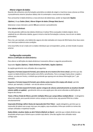 Página 69 de 96
Alterar origem de dados
Quando não utilizamos uma formatação automática na tabela de origem e inserimos novas colunas ou linhas
o procedimento anterior (atualizar dados) não irá contemplar a nova estrutura da tabela.
Para acrescentar à tabela dinâmica a nova estrutura da tabela base, aceder ao Separador Opções
(Options), Grupo Dados (Data), Alterar Origem de dados (Change Data Source)
Selecionar o novo intervalo e premir OK para concluir o procedimento
Criar tabelas individuais
Uma das grandes valências das tabelas dinâmicas é realizar filtros avançados à tabela original, isto é,
subdividi-las em diferentes tabelas, iguais à inicial a nível de formatação e colunas, mas só com os dados
pretendidos.
Para criar, por exemplo, uma tabela dos seguros de vida realizados em março de 2012 basta clicar duas vezes
num total que evidencie estas condições
Uma nova folha irá ser criada com os dados individuais que correspondem, juntos, ao total clicado no passo
anterior
Configurações avançadas
Alterar as definições da tabeladinâmica
Para alterar as definições da tabela dinâmica é necessário efetuar o seguinte procedimento:
Separador Opções (Options), Tabela Dinâmica (PivotTable), Opções (Options)
As opções geralmente mais utilizadas são as seguintes:
Esquema e Formato (Layout & Format), para valores de erro mostrar (For Errors show)- permite que não
surjam na tabela dinâmica informações como N/A e semelhantes. Para o conseguir basta ativar a opção e
colocar, na caixa em frente, o símbolo que pretende que apareça em vez dessa informação (um *, por
exemplo)
Esquema e Formato (Layout & Format), para células vazias mostrar (For empty cells show)– permite
colocar, por exemplo, o símbolo – em vez de valores em branco
Esquema e Formato (Layout & Format), ajustar a largura de colunas automaticamente ao atualizar (Autofit
column widths on update) – geralmente retira-se esta opção para não serem alteradas as definições de
larguras de colunas
Totais e Filtros (Totals & Filters), permitir múltiplos filtros por campo (Allow multiple filters) – é obrigatório
ativar esta opção, para quando existem vários campos na mesma área, seja possível filtrá-los a todos
simultaneamente
Impressão (Printing), definir títulos de impressão (Set Print Titles) – opção obrigatória, permite que na
impressão da tabela caso ocupe mais que uma página, seja visualizada a linha que contêm os nomes dos
campos utilizados e respetivas funções
Dados (Data), atualizar dados ao abrir ficheiro (Refresh on Open) – permite que a tabela dinâmica seja
atualizada sempre que o ficheiro que a contém seja aberto. Uma das opções mais utilizadas nesta
configuração.
 