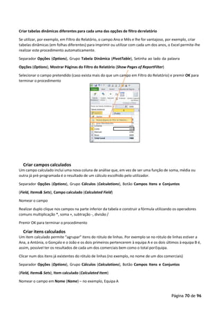 Página 70 de 96
Criar tabelas dinâmicas diferentes para cada uma das opções de filtro derelatório
Se utilizar, por exemplo, em Filtro do Relatório, o campo Ano e Mês e lhe for vantajoso, por exemplo, criar
tabelas dinâmicas (em folhas diferentes) para imprimir ou utilizar com cada um dos anos, o Excel permite-lhe
realizar este procedimento automaticamente.
Separador Opções (Options), Grupo Tabela Dinâmica (PivotTable), Setinha ao lado da palavra
Opções (Options), Mostrar Páginas do Filtro do Relatório (Show Pages of ReportFilter)
Selecionar o campo pretendido (caso exista mais do que um campo em Filtro do Relatório) e premir OK para
terminar o procedimento
Criar campos calculados
Um campo calculado inclui uma nova coluna de análise que, em vez de ser uma função de soma, média ou
outra já pré-programada é o resultado de um cálculo escolhido pelo utilizador.
Separador Opções (Options), Grupo Cálculos (Calculations), Botão Campos Itens e Conjuntos
(Field, Items& Sets), Campo calculado (Calculated Field)
Nomear o campo
Realizar duplo clique nos campos na parte inferior da tabela e construir a fórmula utilizando os operadores
comuns multiplicação *, soma +, subtração -, divisão /
Premir OK para terminar o procedimento
Criar itens calculados
Um item calculado permite “agrupar” itens do rótulo de linhas. Por exemplo se no rótulo de linhas estiver a
Ana, a Antónia, o Gonçalo e o João e os dois primeiros pertencerem à equipa A e os dois últimos à equipa B é,
assim, possível ter os resultados de cada um dos comerciais bem como o total porEquipa.
Clicar num dos itens já existentes do rótulo de linhas (no exemplo, no nome de um dos comerciais)
Separador Opções (Options), Grupo Cálculos (Calculations), Botão Campos Itens e Conjuntos
(Field, Items& Sets), Item calculado (Calculated Item)
Nomear o campo em Nome (Name) – no exemplo, Equipa A
 