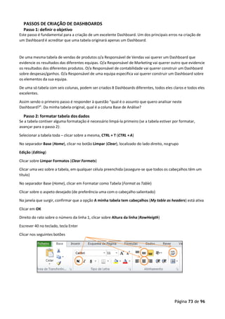 Página 73 de 96
PASSOS DE CRIAÇÃO DE DASHBOARDS
Passo 1: definir o objetivo
Este passo é fundamental para a criação de um excelente Dashboard. Um dos principais erros na criação de
um Dashboard é acreditar que uma tabela originará apenas um Dashboard.
De uma mesma tabela de vendas de produtos o/a Responsável de Vendas vai querer um Dashboard que
evidencie os resultados das diferentes equipas. O/a Responsável de Marketing vai querer outro que evidencie
os resultados dos diferentes produtos. O/a Responsável de contabilidade vai querer construir um Dashboard
sobre despesas/ganhos. O/a Responsável de uma equipa específica vai querer construir um Dashboard sobre
os elementos da sua equipa.
De uma só tabela com seis colunas, podem ser criados 8 Dashboards diferentes, todos eles claros e todos eles
excelentes.
Assim sendo o primeiro passo é responder à questão “qual é o assunto que quero analisar neste
Dashboard?”. Da minha tabela original, qual é a coluna Base de Análise?
Passo 2: formatar tabela dos dados
Se a tabela contiver alguma formatação é necessário limpá-la primeiro (se a tabela estiver por formatar,
avançar para o passo 2):
Selecionar a tabela toda – clicar sobre a mesma, CTRL + T (CTRL +A)
No separador Base (Home), clicar no botão Limpar (Clear), localizado do lado direito, nogrupo
Edição (Editing)
Clicar sobre Limpar Formatos (Clear Formats)
Clicar uma vez sobre a tabela, em qualquer célula preenchida (assegure-se que todos os cabeçalhos têm um
título)
No separador Base (Home), clicar em Formatar como Tabela (Format as Table)
Clicar sobre o aspeto desejado (de preferência uma com o cabeçalho salientado)
Na janela que surgir, confirmar que a opção A minha tabela tem cabeçalhos (My table as headers) está ativa
Clicar em OK
Direito do rato sobre o número da linha 1, clicar sobre Altura da linha (RowHeigth)
Escrever 40 no teclado, tecla Enter
Clicar nos seguintes botões
 