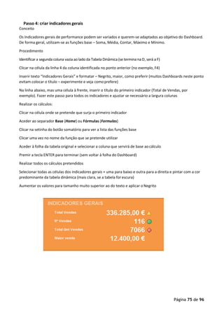 Página 75 de 96
Passo 4: criar indicadores gerais
Conceito
Os Indicadores gerais de performance podem ser variados e querem-se adaptados ao objetivo do Dashboard.
De forma geral, utilizam-se as funções base – Soma, Média, Contar, Máximo e Mínimo.
Procedimento
Identificar a segunda coluna vazia ao lado da Tabela Dinâmica (se termina na D, será a F)
Clicar na célula da linha 4 da coluna identificada no ponto anterior (no exemplo, F4)
Inserir texto “Indicadores Gerais” e formatar – Negrito, maior, como preferir (muitos Dashboards neste ponto
evitam colocar o título – experimente e veja como prefere)
Na linha abaixo, mas uma célula à frente, inserir o título do primeiro indicador (Total de Vendas, por
exemplo). Fazer este passo para todos os indicadores e ajustar se necessário a largura colunas
Realizar os cálculos:
Clicar na célula onde se pretende que surja o primeiro indicador
Aceder ao separador Base (Home) ou Fórmulas (Formulas)
Clicar na setinha do botão somatório para ver a lista das funções base
Clicar uma vez no nome da função que se pretende utilizar
Aceder à folha da tabela original e selecionar a coluna que servirá de base ao cálculo
Premir a tecla ENTER para terminar (sem voltar à folha do Dashboard)
Realizar todos os cálculos pretendidos
Selecionar todas as células dos indicadores gerais + uma para baixo e outra para a direita e pintar com a cor
predominante da tabela dinâmica (mais clara, se a tabela forescura)
Aumentar os valores para tamanho muito superior ao do texto e aplicar o Negrito
 