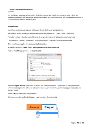 Página 76 de 96
Passo 5: criar célula interativa
Conceito
Um Dashboard pretende-se interativo e dinâmico e, numa fase inicial, esta interação pode e deve ser
baseada numa célula que, escolhida, determina os dados do Gráfico Individual, dos Indicadores Individuais e
também salienta a tabela dinâmica geral.
Procedimento:
Identificar na coluna A, a segunda célula vazia depois do final da tabela dinâmica
Nessa célula inserir informação do tema do Dashboard (“Comercial”, “Área”, “Mês”,“Produto”)
Formatar a célula – Negrito, preenchimento da cor predominante da tabela dinâmica, texto maior
Clicar na célula à frente à frente dessa, que corresponderá à segunda célula vazia da colunaB
Criar uma lista de opções através da validação de dados:
Aceder ao Separador Dados (Data), Validação de Dados (Data Validation)
Na área Por (Allow), escolher a opção Lista (List)
Na caixa Origem (Source), selecionar as células que contêm os valores a apresentar na lista (geralmente
selecionados na primeira coluna da tabela dinâmica) ou, em alternativa, escrever as opções separadas por
ponto e vírgula
Premir OK para terminar o procedimento
Selecionar uma das opções da lista para experimentar e deixar inserida
 