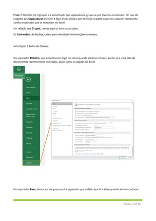 PÁGINA 7 DE 96
Friso: É dividido em 3 grupos e é constituído por separadores, grupos e por diversos comandos. No que diz
respeito aos Separadores existem 8 (que estão visíveis por defeito) na parte superior, cada um representa
tarefas essenciais que se executam no Excel.
Em relação aos Grupos, temos aqui os itens associados.
Os Comandos são botões, caixas para introduzir informações ou menus.
Introdução à Folha de Cálculo:
No separador Ficheiro, que encontramos logo no início quando abrimos o Excel, acede-se a uma lista de
documentos recentemente utilizados, assim como as opções do Excel.
No separador Base, temos vários grupos e é o separador por defeito que fica ativo quando abrimos o Excel.
 