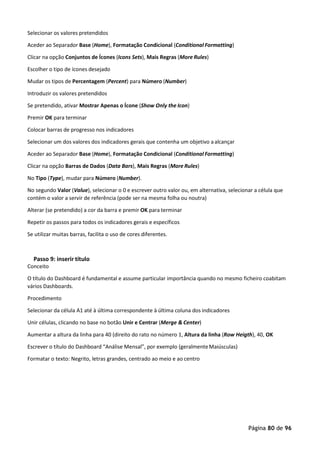 Página 80 de 96
Selecionar os valores pretendidos
Aceder ao Separador Base (Home), Formatação Condicional (Conditional Formatting)
Clicar na opção Conjuntos de Ícones (Icons Sets), Mais Regras (More Rules)
Escolher o tipo de ícones desejado
Mudar os tipos de Percentagem (Percent) para Número (Number)
Introduzir os valores pretendidos
Se pretendido, ativar Mostrar Apenas o Ícone (Show Only the Icon)
Premir OK para terminar
Colocar barras de progresso nos indicadores
Selecionar um dos valores dos indicadores gerais que contenha um objetivo aalcançar
Aceder ao Separador Base (Home), Formatação Condicional (Conditional Formatting)
Clicar na opção Barras de Dados (Data Bars), Mais Regras (More Rules)
No Tipo (Type), mudar para Número (Number).
No segundo Valor (Value), selecionar o 0 e escrever outro valor ou, em alternativa, selecionar a célula que
contém o valor a servir de referência (pode ser na mesma folha ou noutra)
Alterar (se pretendido) a cor da barra e premir OK para terminar
Repetir os passos para todos os indicadores gerais e específicos
Se utilizar muitas barras, facilita o uso de cores diferentes.
Passo 9: inserir título
Conceito
O título do Dashboard é fundamental e assume particular importância quando no mesmo ficheiro coabitam
vários Dashboards.
Procedimento
Selecionar da célula A1 até à última correspondente à última coluna dos indicadores
Unir células, clicando no base no botão Unir e Centrar (Merge & Center)
Aumentar a altura da linha para 40 (direito do rato no número 1, Altura da linha (Row Heigth), 40, OK
Escrever o título do Dashboard “Análise Mensal”, por exemplo (geralmenteMaiúsculas)
Formatar o texto: Negrito, letras grandes, centrado ao meio e ao centro
 