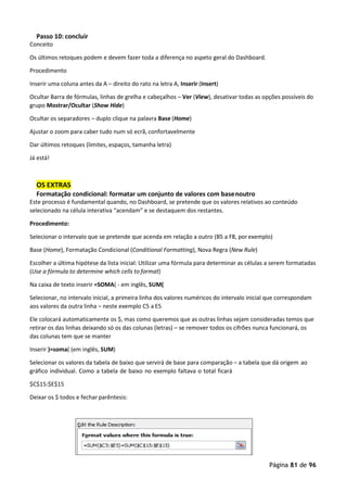 Página 81 de 96
Passo 10: concluir
Conceito
Os últimos retoques podem e devem fazer toda a diferença no aspeto geral do Dashboard.
Procedimento
Inserir uma coluna antes da A – direito do rato na letra A, Inserir (Insert)
Ocultar Barra de fórmulas, linhas de grelha e cabeçalhos – Ver (View), desativar todas as opções possíveis do
grupo Mostrar/Ocultar (Show Hide)
Ocultar os separadores – duplo clique na palavra Base (Home)
Ajustar o zoom para caber tudo num só ecrã, confortavelmente
Dar últimos retoques (limites, espaços, tamanha letra)
Já está!
OS EXTRAS
Formatação condicional: formatar um conjunto de valores com basenoutro
Este processo é fundamental quando, no Dashboard, se pretende que os valores relativos ao conteúdo
selecionado na célula interativa “acendam” e se destaquem dos restantes.
Procedimento:
Selecionar o intervalo que se pretende que acenda em relação a outro (B5 a F8, porexemplo)
Base (Home), Formatação Condicional (Conditional Formatting), Nova Regra (New Rule)
Escolher a última hipótese da lista inicial: Utilizar uma fórmula para determinar as células a serem formatadas
(Use a fórmula to determine which cells to format)
Na caixa de texto inserir =SOMA( - em inglês, SUM(
Selecionar, no intervalo inicial, a primeira linha dos valores numéricos do intervalo inicial que correspondam
aos valores da outra linha – neste exemplo C5 a E5
Ele colocará automaticamente os $, mas como queremos que as outras linhas sejam consideradas temos que
retirar os das linhas deixando só os das colunas (letras) – se remover todos os cifrões nunca funcionará, os
das colunas tem que se manter
Inserir )=soma( (em inglês, SUM)
Selecionar os valores da tabela de baixo que servirá de base para comparação – a tabela que dá origem ao
gráfico individual. Como a tabela de baixo no exemplo faltava o total ficará
$C$15:$E$15
Deixar os $ todos e fechar parêntesis:
 