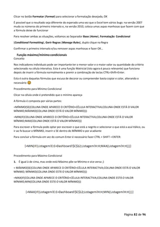 Página 82 de 96
Clicar no botão Formatar (Format) para selecionar a formatação desejada, OK
É possível que o resultado seja diferente do esperado uma vez que o Excel tem vários bugs: na versão 2007
muda os números do primeiro intervalo e, na versão 2010, coloca umas aspas manhosas que fazem com que
a fórmula deixe de funcionar
Para resolver ambas as situações, voltamos ao Separador Base (Home), Formatação Condicional
(Conditional Formatting), Gerir Regras (Manage Rules), duplo clique na Regra
Confirmar o primeiro intervalo e/ou remover aspas manhosas e fazer OK…
Função máximo/mínimo condicionais
Conceito
Nos indicadores individuais pode ser importante ter o menor valor e o maior valor ou quantidade do critério
selecionado na célula interativa. Esta é uma função Matricial (isto agora é pouco relevante) que funciona
depois de inserir a fórmula normalmente e premir a combinação de teclas CTRL+Shift+Enter.
Esta é outra daquelas fórmulas que escusa de decorar ou compreender basta copiar e colar, alterando o
necessário 
�����
Procedimento para Mínimo Condicional
Clicar na célula onde é pretendido que o mínimo apareça
A fórmula é composta por várias partes:
=MÍNIMO(SE(COLUNA ONDE APARECE O CRITÉRIO=CÉLULA INTERACTIVA;COLUNA ONDE ESTÁ O VALOR
MÍNIMO;MÁXIMO(COLUNA ONDE ESTÁ O VALOR MÍNIMO)))
=MIN(IF(COLUNA ONDE APARECE O CRITÉRIO=CÉLULA INTERACTIVA;COLUNA ONDE ESTÁ O VALOR
MÍNIMO;MAX(COLUNA ONDE ESTÁ O VALOR MÍNIMO)))
Para escrever a fórmula pode optar por escrever o que está a negrito e selecionar o que está a azul itálico, ou
ir ao fx buscar o MÍNIMO, inserir o SE dentro do MÍNIMO e por aíadiante
Para concluir a fórmula em vez do comum Enter é necessário fazer CTRL + SHIFT +ENTER:
Procedimento para Máximo Condicional
1. É igual à de cima, mas onde está Máximo põe-se Mínimo e vice versa ;)
= MÁXIMO(SE(COLUNA ONDE APARECE O CRITÉRIO=CÉLULA INTERACTIVA;COLUNA ONDE ESTÁ O VALOR
MÍNIMO; MÍNIMO(COLUNA ONDE ESTÁ O VALOR MÍNIMO)))
=MAX(IF(COLUNA ONDE APARECE O CRITÉRIO=CÉLULA INTERACTIVA;COLUNA ONDE ESTÁ O VALOR
MÍNIMO;MIN(COLUNA ONDE ESTÁ O VALOR MÍNIMO)))
 