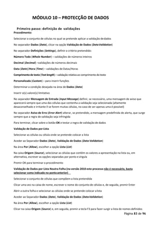 Página 83 de 96
MÓDULO 10 – PROTECÇÃO DE DADOS
Primeiro passo: definição de validações
Procedimento:
Selecionar o conjunto de células no qual se pretende aplicar a validação dedados
No separador Dados (Data), clicar na opção Validação de Dados (DataValidation)
No separador Definições (Settings), definir o critério pretendido:
Número Todo (Whole Number) – validações de números inteiros
Decimal (Decimal) –validações de números decimais
Data (Date)/Hora (Time) – validações de Datas/Horas
Comprimentodetexto(Textlength)– validaçãorelativaao comprimento do texto
Personalizada (Custom) – para inserir funções
Determinar a condição desejada na área de Dados (Data)
Inserir o(s) valore(s) limitativo
No separador Mensagem de Entrada (Input Message) definir, se necessário, uma mensagem de aviso que
aparecerá sempre que uma das células que contenha a validação seja selecionada (altamente
desaconselhado e irritante  se forem muitas células, no caso de ser apenas uma é possível)
No separador Aviso de Erro (Error Alert) alterar, se pretendido, a mensagem predefinida de alerta, que surge
sempre que a regra de validação seja infringida
Para terminar, clicar sobre o botão OK e testar a regra de validação de dados
Validação de Dados por Lista
Selecionar as células ou célula onde se pretende colocar a lista
Aceder ao Separador Dados (Data), Validação de Dados (Data Validation)
Na área Por (Allow), escolher a opção Lista (List)
Na caixa Origem (Source), selecionar as células que contêm os valores a apresentação na lista ou, em
alternativa, escrever as opções separadas por ponto e vírgula
Premir OK para terminar o procedimento
Validação de Dados por Lista Noutra Folha (na versão 2010 este processo não é necessário, basta
selecionar como indicado no pontoanterior)
Selecionar o conjunto de células que compõem a lista pretendida
Clicar uma vez na caixa de nome, escrever o nome do conjunto de células e, de seguida, premir Enter
Abrir a outra folha e selecionar as células onde se pretende colocar alista
Aceder ao Separador Dados (Data), Validação de Dados (DataValidation)
Na área Por (Allow), escolher a opção Lista (List)
Clicar na caixa Origem (Source) e, em seguida, premir a tecla F3 para fazer surgir a lista de nomes definidos
 