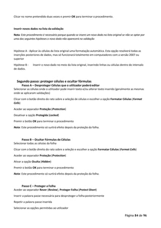 Página 84 de 96
Clicar no nome pretendido duas vezes e premir OK para terminar o procedimento.
Inserir novos dados na lista davalidação
Nota: Este procedimento é necessário porque quando se insere um novo dado na lista original se não se optar por
uma das seguintes hipóteses o novo dado não aparecerá na validação
Hipótese A - Aplicar às células da lista original uma formatação automática. Esta opção resolverá todas as
inserções posteriores de dados, mas só funcionará totalmente em computadores com a versão 2007 ou
superior
Hipótese B - Inserir o novo dado no meio da lista original, inserindo linhas ou células dentro do intervalo
de dados.
Segundo passo: proteger células e ocultar fórmulas
Passo A – Desproteger Células que o utilizador poderáeditar
Selecionar as células onde o utilizador pode inserir texto e/ou alterar texto inserido (geralmente as mesmas
onde se aplicaram validações)
Clicar com o botão direito do rato sobre a seleção de células e escolher a opção Formatar Células (Format
Cells)
Aceder ao separador Proteção (Protection)
Desativar a opção Protegida (Locked)
Premir o botão OK para terminar o procedimento
Nota: Este procedimento só surtirá efeito depois da proteção da folha.
Passo B – Ocultar Fórmulas de Células
Selecionar todas as células da folha
Clicar com o botão direito do rato sobre a seleção e escolher a opção Formatar Células (Format Cells)
Aceder ao separador Proteção (Protection)
Ativar a opção Oculta (Hidden)
Premir o botão OK para terminar o procedimento
Nota: Este procedimento só surtirá efeito depois da proteção da folha.
Passo C – Proteger a Folha
Aceder ao separador Rever (Review), Proteger Folha (Protect Sheet)
Inserir a palavra passe necessária para desproteger a folha posteriormente
Repetir a palavra passe inserida
Selecionar as opções permitidas ao utilizador
 