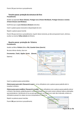 Página 85 de 96
Premir OK para terminar o procedimento
Terceiro passo: proteção da estrutura do livro
Procedimento
Aceder ao separador Rever (Review), Proteger Livro (Protect Workbook), Proteger Estrutura e Janelas
(Protect Struture and Windows)
Confirmar que a opção Estrutura (Struture) está ativa
Inserir a palavra passe necessária à desproteção do Livro
Repetir a palavra passe inserida
Premir OK para terminar o procedimento. A partir deste momento, já não será possível inserir, eliminar,
ocultar ou mostrar folhas (sheets) do ficheiro.
Quarto passo: proteção do ficheiro
Procedimento
Aceder ao Menu Ficheiro (Menu File), Guardar Como (Save As)
Na área inferior direita, clicar em
Ferramentas (Tools), Opções Gerais (General
Options)
Inserir as palavras passe pretendidas:
Palavra-passe para abrir (Password to open) – só os utilizadores com a palavra passe poderão abrir e
visualizar o ficheiro
Palavra-passe para modificar (Password to modify) – só os utilizadores com a palavra passe poderão alterar
o ficheiro. No entanto, poderão gravá-lo noutra localização ou com outro nome e efetuar todas as alterações
que pretenderem. Geralmente só se usa para garantir que um ficheiro em rede não é alterado, embora os
utilizadores possam ter cópias nos seus computadores e alterá-las
Repetir as palavras passe inseridas
Premir OK para terminar o procedimento
 