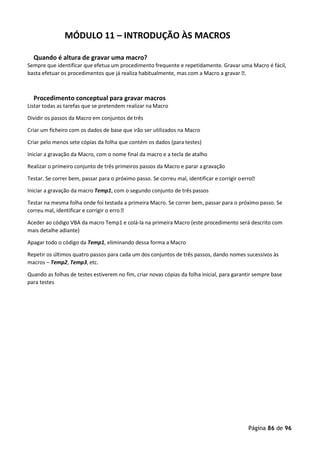 Página 86 de 96
MÓDULO 11 – INTRODUÇÃO ÀS MACROS
Quando é altura de gravar uma macro?
Sempre que identificar que efetua um procedimento frequente e repetidamente. Gravar uma Macro é fácil,
basta efetuar os procedimentos que já realiza habitualmente, mas com a Macro a gravar .
Procedimento conceptual para gravar macros
Listar todas as tarefas que se pretendem realizar na Macro
Dividir os passos da Macro em conjuntos de três
Criar um ficheiro com os dados de base que irão ser utilizados na Macro
Criar pelo menos sete cópias da folha que contém os dados (para testes)
Iniciar a gravação da Macro, com o nome final da macro e a tecla de atalho
Realizar o primeiro conjunto de três primeiros passos da Macro e parar a gravação
Testar. Se correr bem, passar para o próximo passo. Se correu mal, identificar e corrigir oerro
Iniciar a gravação da macro Temp1, com o segundo conjunto de três passos
Testar na mesma folha onde foi testada a primeira Macro. Se correr bem, passar para o próximo passo. Se
correu mal, identificar e corrigir o erro 
Aceder ao código VBA da macro Temp1 e colá-la na primeira Macro (este procedimento será descrito com
mais detalhe adiante)
Apagar todo o código da Temp1, eliminando dessa forma a Macro
Repetir os últimos quatro passos para cada um dos conjuntos de três passos, dando nomes sucessivos às
macros – Temp2, Temp3, etc.
Quando as folhas de testes estiverem no fim, criar novas cópias da folha inicial, para garantir sempre base
para testes
 